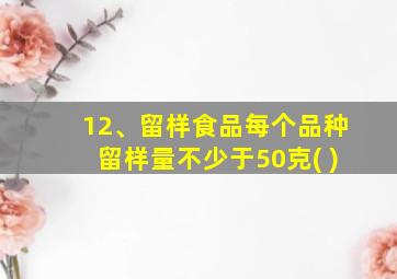 12、留样食品每个品种留样量不少于50克( )